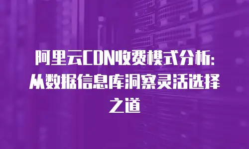 阿里云CDN收费模式分析：从数据信息库洞察灵活选择之道