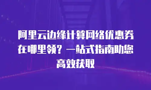 阿里云边缘计算网络优惠券在哪里领？一站式指南助您高效获取