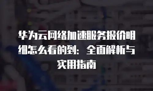 华为云网络加速服务报价明细怎么看的到：全面解析与实用指南