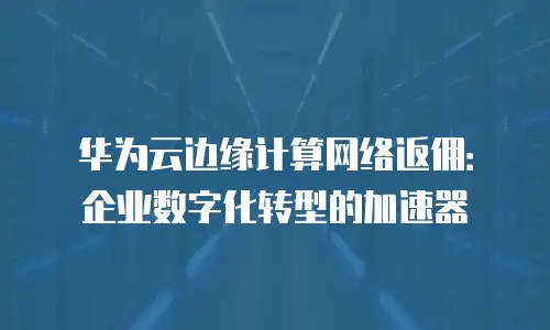 华为云边缘计算网络返佣：企业数字化转型的加速器