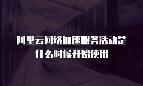 阿里云网络加速服务活动是什么时候开始使用