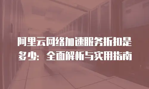 阿里云网络加速服务折扣是多少：全面解析与实用指南