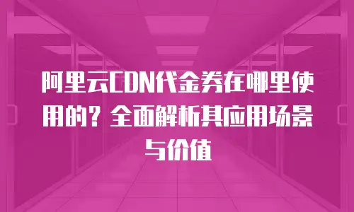 阿里云CDN代金券在哪里使用的？全面解析其应用场景与价值
