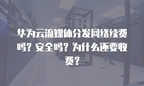 华为云流媒体分发网络续费吗？安全吗？为什么还要收费？