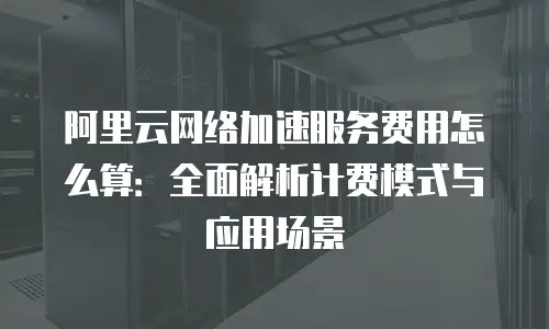 阿里云网络加速服务费用怎么算：全面解析计费模式与应用场景