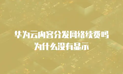 华为云内容分发网络续费吗为什么没有显示