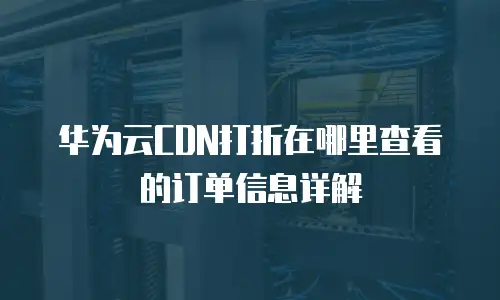华为云CDN打折在哪里查看的订单信息详解