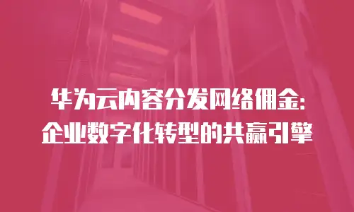 华为云内容分发网络佣金：企业数字化转型的共赢引擎