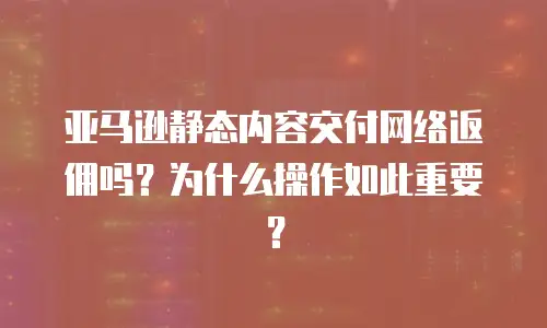 亚马逊静态内容交付网络返佣吗？为什么操作如此重要？