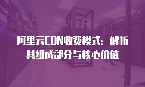 阿里云CDN收费模式：解析其组成部分与核心价值