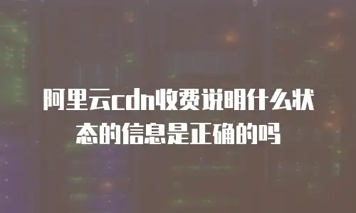 阿里云cdn收费说明什么状态的信息是正确的吗