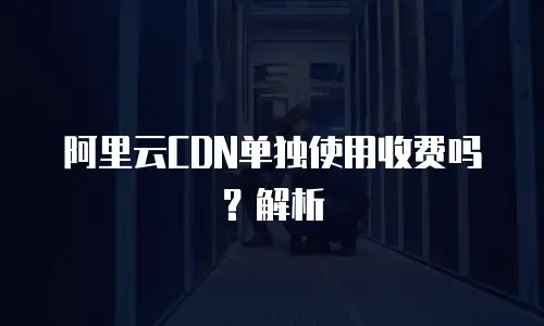 阿里云CDN单独使用收费吗？解析