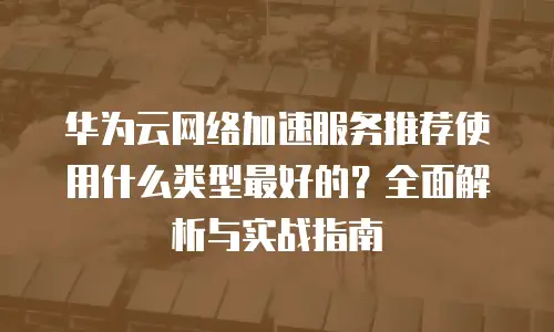 华为云网络加速服务推荐使用什么类型最好的？全面解析与实战指南