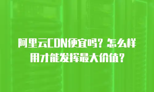 阿里云CDN便宜吗？怎么样用才能发挥最大价值？