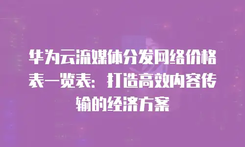 华为云流媒体分发网络价格表一览表：打造高效内容传输的经济方案