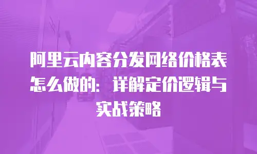 阿里云内容分发网络价格表怎么做的：详解定价逻辑与实战策略
