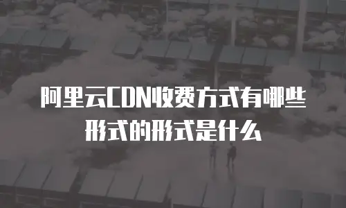 阿里云CDN收费方式有哪些形式的形式是什么