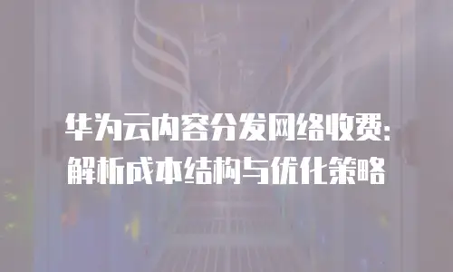 华为云内容分发网络收费：解析成本结构与优化策略