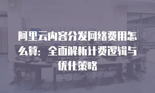 阿里云内容分发网络费用怎么算：全面解析计费逻辑与优化策略