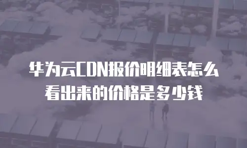 华为云CDN报价明细表怎么看出来的价格是多少钱