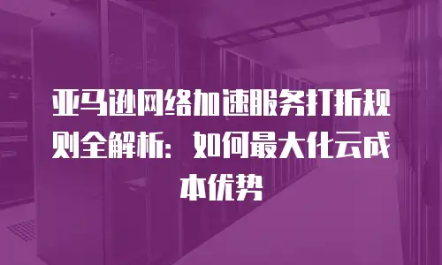 亚马逊网络加速服务打折规则全解析：如何最大化云成本优势
