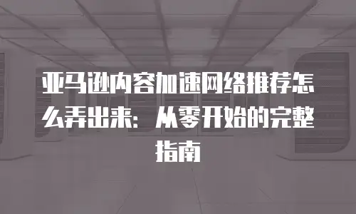 亚马逊内容加速网络推荐怎么弄出来：从零开始的完整指南