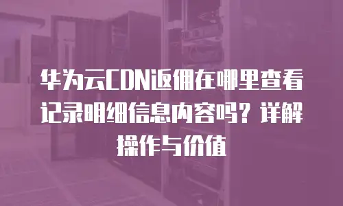 华为云CDN返佣在哪里查看记录明细信息内容吗？详解操作与价值