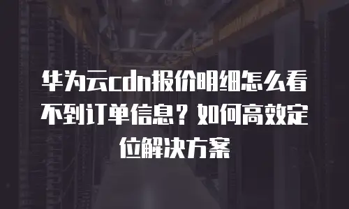 华为云cdn报价明细怎么看不到订单信息？如何高效定位解决方案