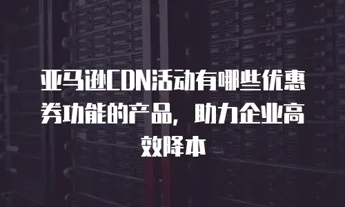 亚马逊CDN活动有哪些优惠券功能的产品，助力企业高效降本