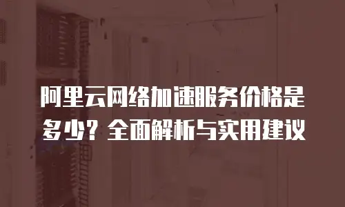 阿里云网络加速服务价格是多少？全面解析与实用建议