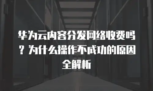 华为云内容分发网络收费吗？为什么操作不成功的原因全解析