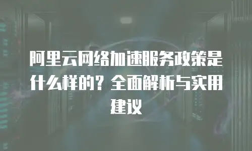 阿里云网络加速服务政策是什么样的？全面解析与实用建议