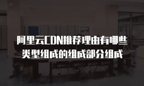 阿里云CDN推荐理由有哪些类型组成的组成部分组成