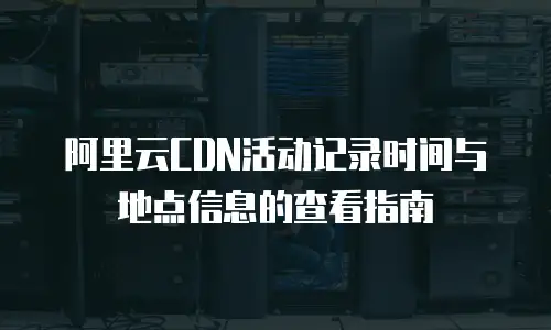 阿里云CDN活动记录时间与地点信息的查看指南