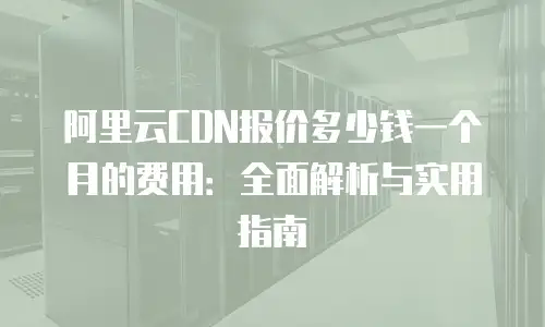 阿里云CDN报价多少钱一个月的费用：全面解析与实用指南