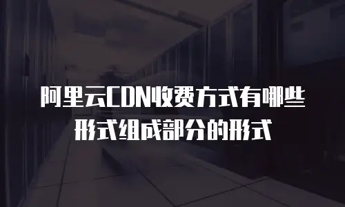 阿里云CDN收费方式有哪些形式组成部分的形式