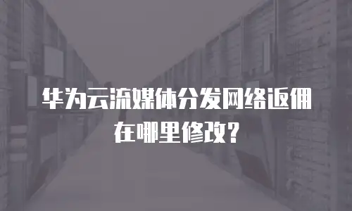 华为云流媒体分发网络返佣在哪里修改？