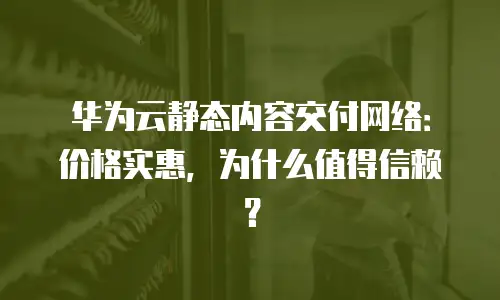 华为云静态内容交付网络：价格实惠，为什么值得信赖？