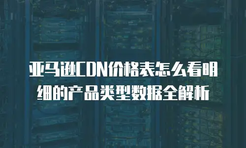 亚马逊CDN价格表怎么看明细的产品类型数据全解析