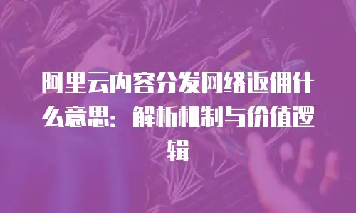 阿里云内容分发网络返佣什么意思：解析机制与价值逻辑