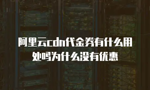 阿里云cdn代金券有什么用处吗为什么没有优惠