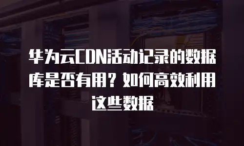 华为云CDN活动记录的数据库是否有用？如何高效利用这些数据
