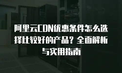 阿里云CDN优惠条件怎么选择比较好的产品？全面解析与实用指南