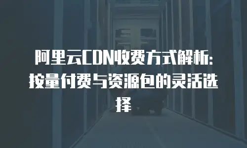 阿里云CDN收费方式解析：按量付费与资源包的灵活选择