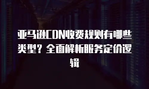 亚马逊CDN收费规则有哪些类型？全面解析服务定价逻辑