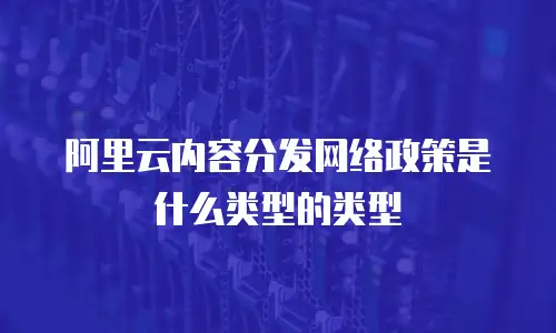 阿里云内容分发网络政策是什么类型的类型