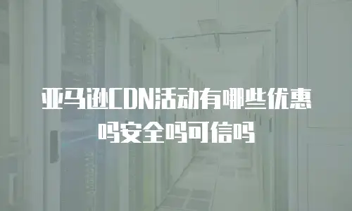 亚马逊CDN活动有哪些优惠吗安全吗可信吗