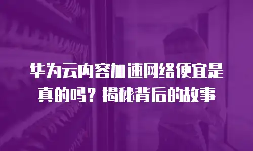 华为云内容加速网络便宜是真的吗？揭秘背后的故事