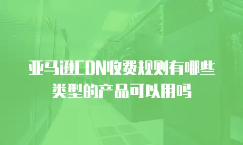 亚马逊CDN收费规则有哪些类型的产品可以用吗