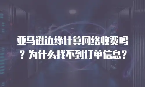 亚马逊边缘计算网络收费吗？为什么找不到订单信息？